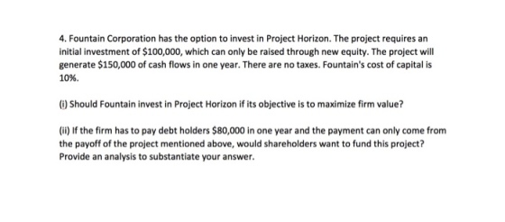 4. Fountain Corporation has the option to invest in Project Horizon. The project requires an initial investment of $100,000, which can only be raised through new equity. The project will generate $150,000 of cash flows in one year. There are no taxes. Fountains cost of capital is 10%. (i) Should Fountain invest in Project Horizon if its objective is to maximize firm value? (i) If the firm has to pay debt holders $80,000 in one year and the payment can only come from the payoff of the project mentioned above, would shareholders want to fund this project? Provide an analysis to substantiate your answer.