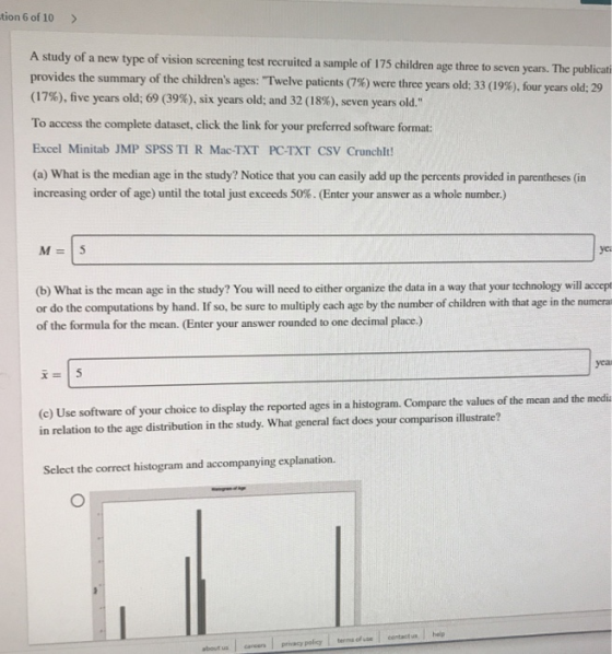 tion 6 of 10> A study of a new type of vision screening test recruited a sample of 175 children age three to seven yeas. The provides the summary of the childrens ages: Twelve patients (7%) were three years old; 33 (19%), four (17%), five years old; 69 (39%), six years old; and 32 (18%), seven years old. To access the complete dataset, click the link for your preferred software format: Excel Minitab JMP SPSS TI R Mac-TXT PC-TXT CSV Crunchlt (a) What is the median age in the study? Notice that you can easily add up the percents provided in parentheses (in increasing order of age) until the total Just exceeds 50%. (Enter your answer as a whole number.) publicat years old: 29 yei (b) What is the mean age in the study? You will need to either organize the data in a way that your technology will accept or do the computations by hand. If so, be sure to multiply each age by the number of children with that age in the numera of the formula for the mean. (Enter your answer rounded to one decimal place.) (c) Use software of your choice to display the reported ages in a histogram. Compare the values of the mean and the media in relation to the age distribution in the study. What general fact does your comparison illustrate? Select the correct histogram and accompanying explanation. us cancers privacy policy terms of econtact us heip