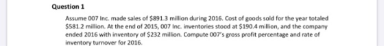 Question 1 Assume 007 Inc, made sales of $891.3 million during 2016. Cost of goods sold for the year totaled $581.2 million.