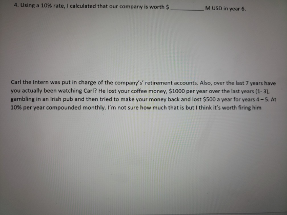 4. Using a 10% rate, I calculated that our company is worth $ M USD in year 6. Carl the Intern was put in charge of the compa