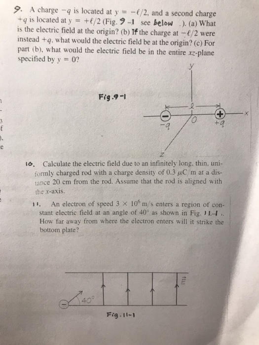9, A charge-q is located at y =-1/2, and a second charge +q is located at y /2 (Fig. 91 see below . (a) What is the electric field at the origin? (b) If the charge at -(/2 were instead +q, what would the electric field be at the origin? (c) For part (b), what would the electric field be in the entire xz-plane specified by y 0? Fig .9-I 1o. Calculate the electric field due to an infinitely long, thin, uni- formly charged rod with a charge density of 0.3 uC/m at a dis- ance 20 cm from the rod. Assume that the rod is aligned with the x-axis. 1 An electron of speed 3 x 10 m/s enters a region of con- stant electric field at an angle of 40° as shown in Fig.」l-1 How far away from where the electron enters will it strike the bottom plate? 40 Fig 11-1