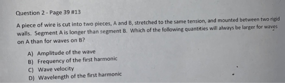 Question 2-Page 39 #13 A piece of wire is cut into two pieces, A and B, stretched to the same tension, and mounted between two rigid walls. Segment A is longer than segment B. Which of the following quantities will always be larger for waves on A than for waves on B? A) Amplitude of the wave B) Frequency of the first harmonic C) Wave velocity D) Wavelength of the first harmonic