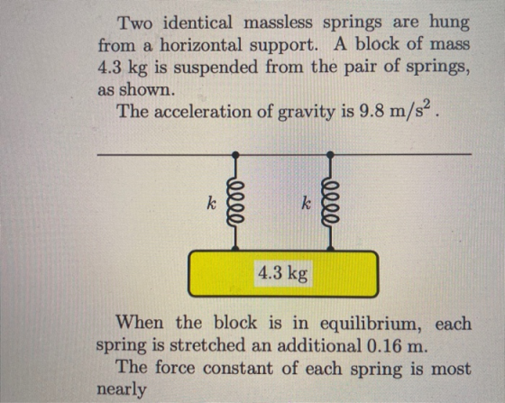 Two identical massless springs are hung from a horizontal support. A block of mass 4.3 kg is suspended from the pair of sprin