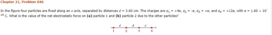 Chapter 21, Problem 046 In the figure four particles are fixed along an x axis, separated by distances d-3.60 cm. The charges are q1-+4e, q2--e, q3-+8, and q4-+12e, with e-1.60 x 10. 19 C. What is the value of the net electrostatic force on (a) particle 1 and (b) particle 2 due to the other particles? 3