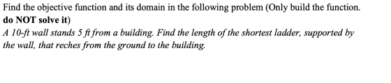 Find the objective function and its domain in the following problem (Only build the function. do NOT solve it) A 10-ft wall s