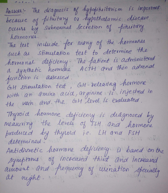 Answer Thu diagnosis hypobituita-n s m İs 、mportant becaiu e ouurs by Subnormal lecretion hutary or Aupothalamc discase secretion fituita hormone The test indude tor nomy the hbrmanos uch as Stimlationtest to determine he oms nal eny The patent is adminictered a Synthetic norma ho ACTH and then adrenal unchon is aasesseed GH Stimulaton test GH reteasing hormonz the Wein and .-Hue· 61HXuvelis evaluated hoith an amira aua,arginine nje ted in Thyvoid hormone doficieny is diagnored hy xima, the levels 여)TSH, and MDmnone duud detemmined Ankidrretic hormone difiten based on the 、arid increased Atetull ruttonas, et) inc ealed th awout and e fugulnu, tも uination at maht. nig 9