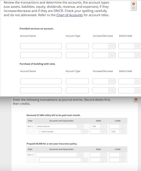 Review the transactions and determine the accounts, the account types (use assets, liabilities, equity, dividends, revenue, and expenses), if they increase/decrease and if they are DR/CR. Check your spelling carefully and do not abbreviate. Refer to the for account titles Provided services on account. Account Name Account Type Increase/Decrease Debit/Credit Purchase of building with note Account Name Account Type Increase/Decrease Debit/Credit Enter the following transactions as journal entries. Record debits first, then credits Received $7,000 utility bill to be paid next month Date Accounts and Explanation Debit Credit Nov. Utilities Expense 7,000 Utilities Payable 7,000 Prepaid $9,000 for a one year insurance policy Date Accounts and Explanation Debit Credit Nov. 4
