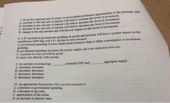 7. Given the expected rate of return on all possible investment opportunities in the economy, a(n) B. decrease in the real rate of interest will tend to increase the level of investment. C. decrea A. increase in the real rate of interest will tend to increase the level of investment. se in the real rate of interest will tend to decrease the level of investment. D. change in the real interest rate will have no impact on the level S. AI SI increase in government spending on goods and services will have a greater impact on the equilibrium GDP than will a $1 decline in taxes because A. government spending is more employment intensive than is either consumption or investment spending B. government spending increases the money supply and a tax reduction does not C. a portion of a tax cut will be saved. D. taxes vary directly with income. 9. An increase in technology A. increases; increases potential GDP and aggregate supply -。 reases D. decreases; increases 10. An appropriate fiscal policy for a severe recession is A. a decrease in government spending B. a decrease in tax rates C. appreciation of the dollar D. an increase in interest rates