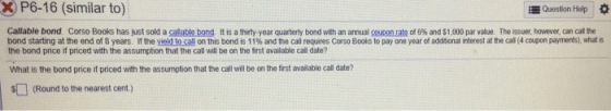 P6-16 (similar to) Question Help * Callable bond Corso Books has just sold a s able on . It is a thirty year quarte ty bond with an annual onra , of 6% and $1.000 par value. The issue ho ever, can call the bond starting at the end of 8 years If they e oc on this bond is 11%and the call requires Corso Books to pay one year of addi nalne est at the cal (4coup n payments), what is the bond price if priced with the assumption that the call will be on the frst avalable call date? What is the bond price if priced with the assumption that the call will be on the first available call date? 扣(Round to the nearest cent)