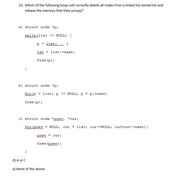 10. Which of the following loops will correctly delete all nodes from a linked list named list and release the memory that they occupy? a) struct node p; while (list != NULL) 13t list->next ; = Eree (p) b) struct node *pi fortp = list; p != NULL ; p = p->next ) free (p) c) struct node pre *cur; for (prev= NULL, cur= list; cur !-NULL ; cur=cur->next){ prev = cur free (pxex)i d) A or C e) None of the above.