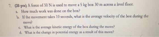 7. (20 pts) A force of 50 N is used to move a 5 kg box 30 m across a level floor. 2. How much work was done on the box? b. If