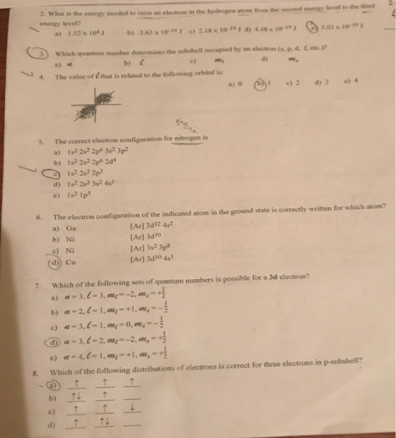 2. What is the energy needed to raise an electron in energy level? the hydrogen atom from the second energy level to the third 2. α) 1.52 x 104J b) 3.63 x 10-19 2.18x 10-191 d) 4.48 x 10-19 3.03 x 10-19 Which quantum number determines the subsbell occupied by an clectron (a p. d. f.etc. a) e b) 4. The value of E that is related to the following orbital is: a) o 12 3) 4 5. The correct electron configuration for nitrogen is a) b) Is22s2 2p6 3s2 3p2 Is2 2s2 2p6 2d4 d) Is 2s2 3s2 4s1 e) Is2 1p 6. The electron configuration of the indicated atom in the ground state is correctly written for which atom? a)Ga b) Ni LAr] 3d12 4s2 [Ar] 3d10 [Ar] 3s2 3p [Ar] 3d10 4s c) Ni d)) Cu 7. Which of the following sets of quantum numbers is possible for a 3d electron? a) 3.1-3.we,--2, o4°+ # 8. Which of the following distributions of electrons is correct for three electrons in p-subshell? b) c) d) 1