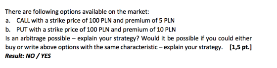 There are following options available on the market a. CALL with a strike price of 100 PLN and premium of 5 PLN b. PUT with a strike price of 100 PLN and premium of 10 PLN Is an arbitrage possible- explain your strategy? Would it be possible if you could either buy or write above options with the same characteristic-explain your strategy. [1,5 pt.] Result: NO YES