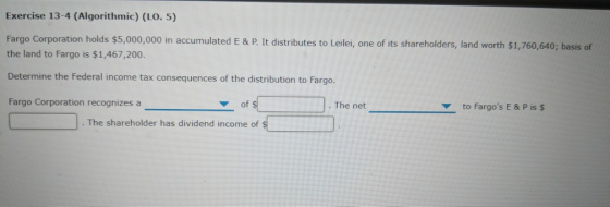Exercise 13-4 (Algorithmic) (LO. 5) Fargo Corporation holds $5,000,000 in accumulated E & P. It distributes to Leilei, one of