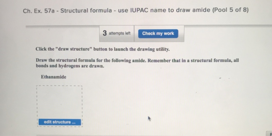 Ch. Ex. 57a-Structural formula - use IUPAC name to draw amide (Pool 5 of 8) 3 attempts left Check my work Click the draw structure button to launch the drawing utility. Draw the structural formula for the following amide. Remember that in a structural formula, all bonds and hydrogens are drawn. Ethanamide edit structure...