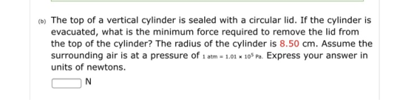 (b) The top of a vertical cylinder is sealed with a circular lid. If the cylinder is evacuated, what is the minimum force required to remove the lid from the top of the cylinder? The radius of the cylinder is 8.50 cm. Assume the surrounding air is at a pressure of 1 atm - 1.01 105 Pa. Express your answer in units of newtons.