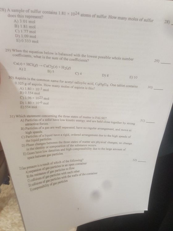 28) A sample of sulfur contains 1.81 x 1024 atoms of sulfur How many moles of sulfur 28) does this represent? A) 3.01 mol B) 1.81 mol C) 1.77 mol D) 1.09 mol E) 0.333 mol 29) When the equation below is balanced with the lowest possible whole number coefficients, what is the sum of the coefficients? 29) Ca(s) + HCl(r) → CaCl2(s) + H26) A) 2 B) 5 C) 4 D) 8 E) 10 o) Aspirin is the common name for acetyl salicylic acid, CoHg04. One tablet contains 0.325 g of aspirin. How many moles of aspirin is this? 30) A) 1.80 x 10-3 mol B) 0.554 mol C) 1.96 × 1023 mol D) 1.80 x 10-6 mol E) 554 mol 31) Which statement concerning the three states of matter is FALSE? Particles of a solid have low kinetic energy, and are held close together by strong attractive forces A) B) Particles of a gas are well separated, have no regular arran C) Particles of a liquid have a ngid, ordered arra D) Phase changes E) Gases have low 31) gement, and rm ove at high speeds the liquid particles in the identity or composition of the substance occurs ngement due to the high speeds of es between the three states of matter are physical changes; no change densities and high compressibility due to the large amount of space between gas particles 32) A) expansion of gas particles in an open container B the resistance of gas particles to flow C) collisions of gas particles with each other D) collisions of gas particles with the walls of the conta is a result of which of the following? )Gas pressure i E) compressibility of gas particles