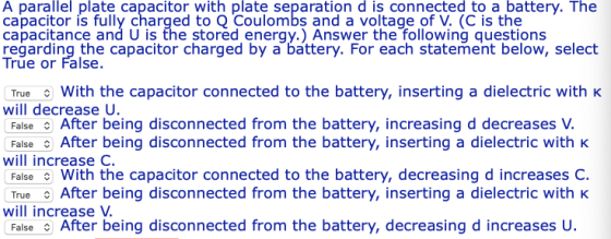 A parallel plate capacitor with plate separation d is connected to a battery. The capacitor is fully charged to Q Coulombs and a voltage of V. (C is the capacitance and U is the stored energy.) Answer the following questions regarding the capacitor charged by a battery. For each statement below, select True or False TrueWith the capacitor connected to the battery, inserting a dielectric withK will decrease U. False After being disconnected from the battery, increasing d decreases V False After being disconnected from the battery, inserting a dielectric with k will increase C. FalseWith the capacitor connected to the battery, decreasing d increases C. True After being disconnected from the battery, inserting a dielectric with k will increase V. False After being disconnected from the battery, decreasing d increases U.