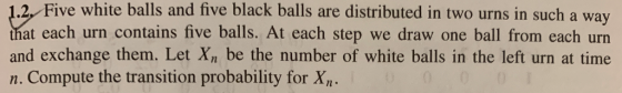 2, Five white balls and five black balls are distributed in two urns in such a way that each urn contains five balls. At each step we draw one ball from each urn and exchange them. Let Xn be the number of white balls in the left urn at time n. Compute the transition probability for X,