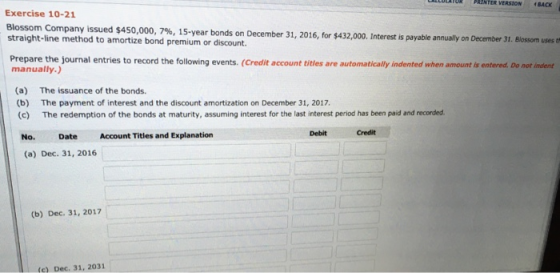 ULLULATUR PRINTER VERSION BACK Exercise 10-21 Blossom Company issued $450,000, 7%, 15-year bonds on December 31, 2016, for $4