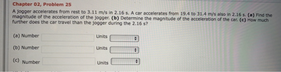 Chapter 02, Problem 25 A jogger accelerates from rest to 3.11 m/s in 2.16 s. A car accelerates from 19.4 to 31.4 m/s also in