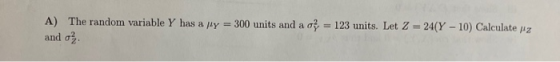 A) The random variable Y has a ly = 300 units and a o} = 123 units. Let Z = 24(Y - 10) Calculate pe and o