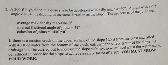 2. A 200-ft high slope in a quarry is to be developed with a dip angle a-60°. A join angle ?-34°, is dipping in the same direction as the slope. The pro perties of the joint are: average rock density 160 Ibs/ft internal frictional angle of joints cohesion of joints 1440 psf 31° is a tension crack on the upper surface of the slope 120 ft from the crest and filled e is to be carried out to increase the slope stability, to what level must the water has to If there with 40 ft of water from the bottom of the crack, calculate the safety factor of the slope. It drainag voedowain order for the slope to achieve a safety factior of 1.10? YOU MUST SHOW YOUR WORK.