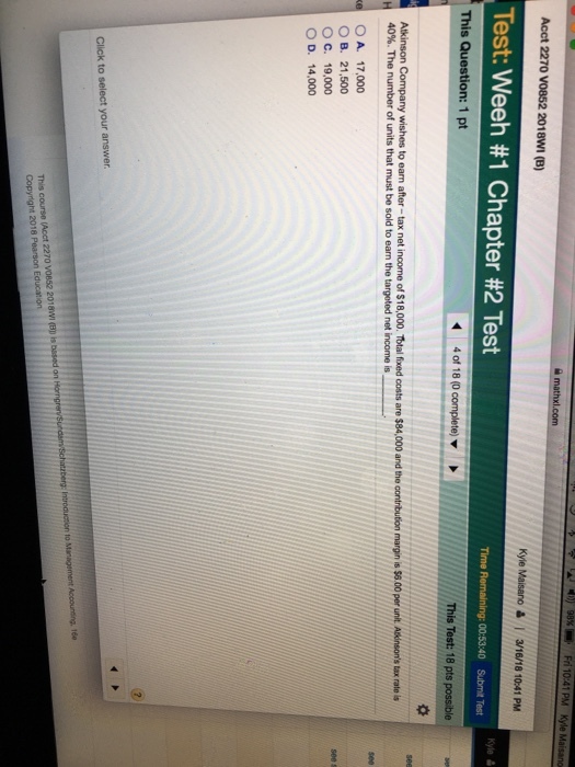 Acct 2270 V0852 2018WI (B) Kyle Maisano 3/16/18 10:41 PM Test: Weeh #1 Chapter #2 Test Time Remaining: 00:53:40 Submit Test This Question: 1 pt Alkinson Company wishes to ean after-tax net income of $18,000. Total fixed costs are $84,000 and the contribution margin is $8.00 per unt Asinsons tox roateis 40%. The number of units that must be sold to earn the targeted net income is O A. 17,000 O B. 21,500 O c. 19,000 OD, 14,000 Acct 2270 v0852 2018WI (Bp is bssed on