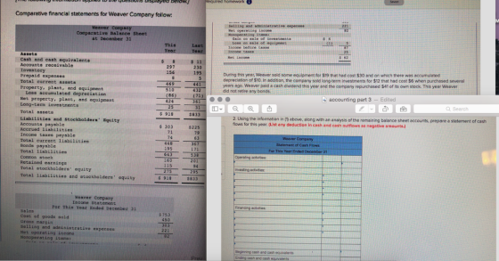Comparative financial statements for Weaver Company follow 21 Comparative Balance Sheet at December 31 Gain ee sale of ievesteent Loss oo sale of equipnent This Last Assets Net income s 11 230 195 Cash and cash equivalents Accounts receivable 297 Prepaid expenses Total current assets Property, plant, and equipment During this year, Weaver sold some equipment for $19 that had cost $30 and on which there was accumulated depreciation of $10. In addition, the company sold long-term investments for $12 that had cost $6 when purchased several years ago. Weaver paid a cash dividend this year and the company repurchased $41 of its own stock. This year Weever did not retire any bonds. 469 510 432 (71 Less accumulated depreciation Net property, plant, and equipment Long-term investnents Total assets (86) accounting part 3 - Edited 424 Q Search $919 2. Using the information in (t) above, along with an analysis of the remaining balance sheet accounts, prepare a statement of cash flows for this year. (List any deduction in cash and cash outflows as negative amounts.) $833 Liabilities and Stockbolders Equity Accounts payable Accrued liabilities Income taxes payable Total current liabilities Bonds payable Total liabilities Cormon stock Retained earnings Total stockholders equity s 303 71 74 448 195 643 $22 79 63 Statement of Cash Flows 53 202 Operating actvites 115 94 nveating actvises: 95 Total liabilities and stockholders equity $833 Weaver Company Income Staternent Por This Year Ended December 31 activities Sales Cost of goods sold Gross nargin Selling and administrative expenses Net operating income Nonoperating itens : $ 753 450 221 Beginning cash and cash equivalents Ending cash and cash equvalents