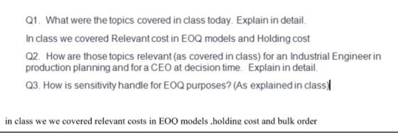 Q1. What were the topics covered in class today. Explain in detail. In class we covered Relevant cost in EOQ models and Holding cost Q2. How are those topics relevant (as covered in class) for an Industrial Engineer in production planning and for a CEO at decision time. Explain in detail. Q3. How is sensitivity handle for EOQ purposes? (As explained in class) in class we we covered relevant costs in EOO models .holding cost and bulk order