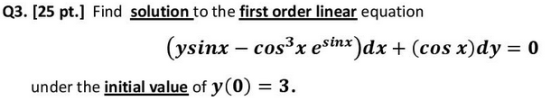 Q3. [25 pt.] Find solution to the first order linear equation (ysinx – cos x esinx)dx + (cos x)dy = 0 under the initial value