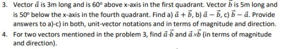 Vector ä is 3m long and is 60° above x-axis in the first quadrant. Vector b is 5m long and is 50° below the x-axis in the fourth quadrant. Find ajä + b, ba-b, c) b-a. Provide answers to a)-c) in both, unit-vector notations and in terms of magnitude and direction For two vectors mentioned in the problem 3, find ab and axb (in terms of magnitude and direction). 3. 4.