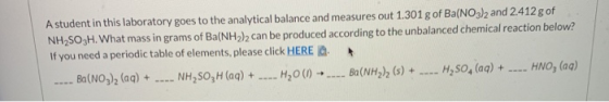 A student in this laboratory goes to the analytical balance and measures out 1.301 g of Ba(NO3)2 and 2.412 g of NH2SO3H. What