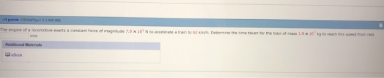 1 53 WA e exerts a constant force of magnitude 7.9 x 10 N to accelerate a train to 62 km/h. Determine the time taken for the train of mass 1.8 x 10 kg to reach this Additional Materials eBook