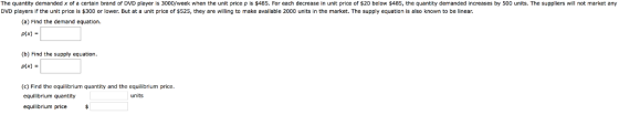 The quantity demanded x ofe certain brand of DVD player is 3000/week when the unit price p is $485. For each decrease in unit price of $20 below $485, the quantity demanded increases by 500 units. The suppliers will not market any DVD players if the unit price is $300 or lower. But at a unit price of $525, they are willing to make available 2000 units in the market. The supply equation is also known to be linear (a) Find the demand equation. P(x) (b) Find the supply equation. p(x) - (c) Find the equilibrium quantity and the equilibrium price. equilibrium quantity equilibrium price$ units