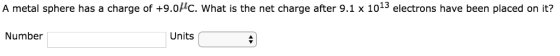 A metal sphere has a charge of +9.0HC. What is the net charge after 9.1 x 1013 electrons have been placed on it? Number Units