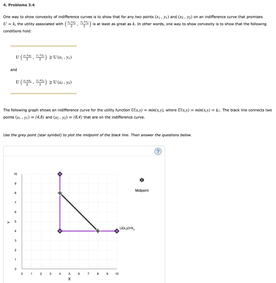 4. Problems 3.4 One way to show convexity of indifference curves is to show that for any two points (xi, yi) and (x2, y2) on an indifference curve that promises U -k, the utility associated with(, 2) is at least as great as k. In other words, one way to show convexity is to show that the following conditions hold and The following graph shows an indifference curve for the utility function U(x,y)-min(x,y), where U x,y) = min(x)) points (xı ,y-(4,8) and (x2, y2) - (8,4) that are on the indifference curve ki. The black line connects two Use the grey point (star symbol) to plot the midpoint of the black line. Then answer the questions below 10 Midpoint 9 1