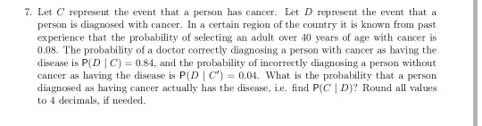 7. Let C represent the event that a person has cancer. Let D represent the event that a person is diagnosed with cancer. In a certain region of the country it is known from pasit experience that the probability of selecting an adult over 40 years of age with cancer is 0.08. The probability of a doctor correctly diagnosing a person with cancer as having the disease is P(D C) 0.84, and the probability of incorrectly diagnosing a person without cancer as having the disease is P(D C)0.04. What is the probability that a person diagnosed as having cancer actually has the disease, i.e. find P(C | D)? Round all values to 4 decimals, if needed
