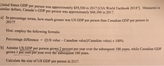 United States GDP per person was approximately $59,500 in 2017 [CIA World Factbook 2018]. Measured in imilar dollars, Canadas GDP per person was approximately S48,300 in 2017 . Measured in a] In percentage terms, how much greater w as US GDP per person than Canadian GDP per person in 2017? Hint: employ the following formula: Percentage difference-((US value-Canadian valueycanadian value) x 100% b] Assume US GDP per person grows 2 percent per year over the subsequent 100 years, while Canadian GDP grows 1 per cent per year over the subsequent 100 years. Calculate the size of US GDP per person in 2117.