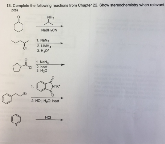 13. Complete the following reactions from Chapter 22. Show stereochemistry when relevant pts) NH2 NaBH3CN 1. NaN3 3. H3o* O 1. NaN3 cI 2. heat 2. LiAlH4 Cl 3. H20 N K+ Br 2. HO, H20, heat HCI