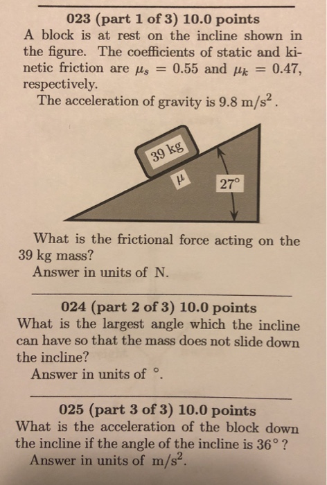 023 (part 1 of 3) 10.0 points A block is at rest on the incline shown in the figure. The coefficients of static and ki- netic friction are μ8-0.55 and respectively. μk = 0.47 The acceleration of gravity is 9.8 m/s2. g kg 27° What is the frictional force acting on the 39 kg mass? Answer in units of N. 024 (part 2 of 3) 10.0 points What is the largest angle which the incline can have so that the mass does not slide down the incline? Answer in units of . 025 (part 3 of 3) 10.0 points What is the acceleration of the block down the incline if the angle of the incline is 36°? Answer in units of m/s.