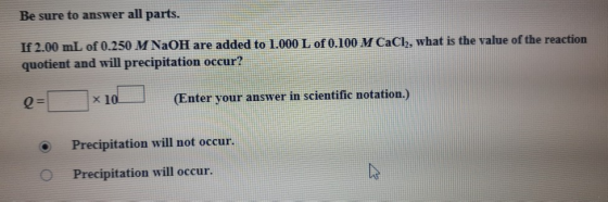 Be sure to answer all parts. If 2.00 mL of 0.250 M NaOH are added to 1.000 L of 0.100 M CaCl, what is the value of the reacti
