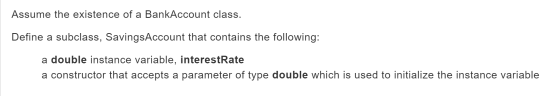 Assume the existence of a BankAccount class. Define a subclass, SavingsAccount that contains the following: a double instance