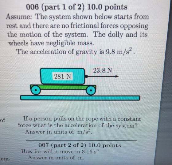 006 (part 1 of 2) 10.0 points Assume: The system shown below starts from rest and there are no frictional forces opposing the motion of the system. The dolly and its wheels have negligible mass. The acceleration of gravity is 9.8 m/s 23.8 N 281 N of If a person pulls on the rope with a constant force what is the acceleration of the system? Answer in units of m/s? 007 (part 2 of 2) 10.0 points How far will it move in 3.16 s? Answer in units of m. era-