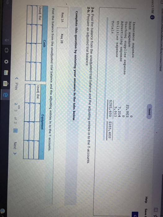 nect HW Help Save & Insurance expense Rent expense Teaching supplies expense Advertising expense Utilities expense Totals 22, 803 7,254 5,803 $285, 600 $285,600 2-o. Post the balance from the unadjusted trial balance and the adjusting entries in to the T-accounts. 2-b. Prepare an adjusted trial balance. Complete this question by entering your answers in the tabs below. Req 2A Req 28 Post the balance from the unadjusted trial balance and the adjusting entries in to the T-accounts. Cash Unadj Bal Unadj. Bal. K Prev 2 3 of 3 Next>