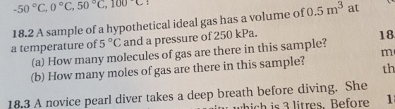 -50 °C, 0 °C, 50 °C, 100 C! 3 18.2 A sample of a hypothetical ideal gas has a volume of 0.5 m at a temperature of 5 °C and a pressure of 250 kPa. 18 (a) How many molecules of gas are there in this sample? (b) How many moles of gas are there in this sample? th 18.3 A novice pearl diver takes a deep breath before diving. She which is litres, Before