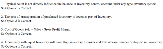 1. Physical count is not directly influence the balance in Inventory control account under any type inventory system So Option c is Correct, 2. The cost of transportation of purchased inventory is becomes part of Inventory So Option d is Correct. 3. Cost of Goods Sold- Sales - Gross Profit Margin So Option c is Correct. 4. A company with liquid Inventory will have High inventory turnover and low average number of days So Option a is Correct. to sell inventory