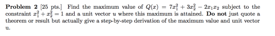 Problem 2 [25 pts.] Find the maximum value of Q(x) = 7x} + 3xź – 2x1x2 subject to the constraint xỉ + xz = 1 and a unit vecto