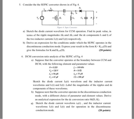 5. Consider the the SEPIC converter shown in of Fig. 4 о, 01 Figure 4: Sepic Converter a) Sketch the diode current waveform for CCM operation. Find its peak value, in terms of the ripple magnitudes ΔΙ.and Δ1L2 and the dc components li and 12 of the two inductor currents Ii(t) and I2(t) respectively b) Derive an expression for the conditions under which the SEPIC operates in the discontinuous conduction mode. Express your result in the form K< Keni(D) and (20 points) give the formulas for Kand Ken(D) 6. DCM conversion ratio analysis of the SEPIC of Fig. 4 a) Suppose that the converter operates at the boundary between CCM and DCM, with the following element and parameter values D-0.225 100 kHz V 120 V -47 C2-200 Sketch the diode current Ip(t) waveform and the inductor current waveforms and I(t) and I2t) Label the magnitudes of the ripples and de components o f these waveforms. b) Suppose next that the converter operates in the discontinuous conduction mode, with a different choice of parameter and element values. Derive an analytical expression for the de conversion ratio M(D, K) c) Sketch the diode current waveform itand the inductor current waveforms I(t) and I2) and for operation in the discontinuous (20 points) conduction mode