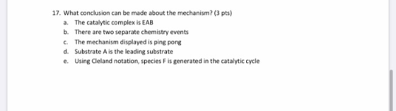 17. What conclusion can be made about the mechanism? (3 pts) a. The catalytic complex is EAB b. There are two separate chemis
